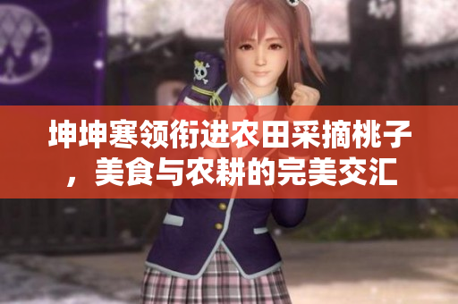 坤坤寒領(lǐng)銜進(jìn)農(nóng)田采摘桃子，美食與農(nóng)耕的完美交匯