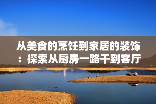 從美食的烹飪到家居的裝飾：探索從廚房一路干到客廳的全新體驗