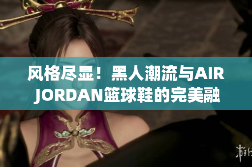 風格盡顯！黑人潮流與AIR JORDAN籃球鞋的完美融合