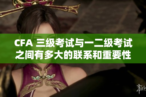 CFA 三級考試與一二級考試之間有多大的聯(lián)系和重要性？