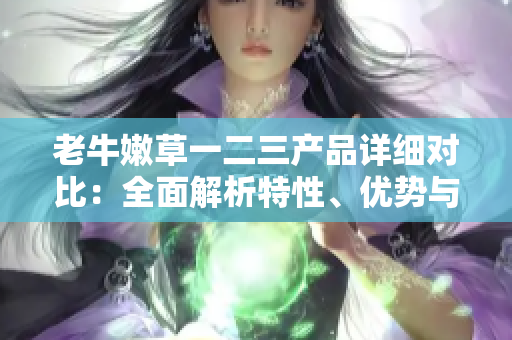 老牛嫩草一二三產品詳細對比：全面解析特性、優(yōu)勢與適用場景
