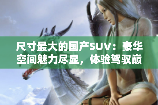 尺寸最大的國(guó)產(chǎn)SUV：豪華空間魅力盡顯，體驗(yàn)駕馭巔峰之感