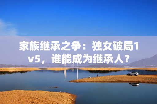 家族繼承之爭：獨女破局1v5，誰能成為繼承人？