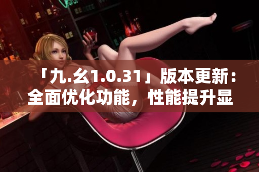 「九.幺1.0.31」版本更新：全面優(yōu)化功能，性能提升顯著
