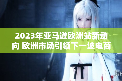 2023年亞馬遜歐洲站新動向 歐洲市場引領(lǐng)下一波電商風(fēng)潮