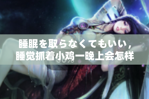 睡眠を取らなくてもいい，睡覺抓著小雞一晚上會(huì)怎樣，睡過年紀(jì)最大的多少歲六十多，水潤緊致銷魂低吟古代，水潤緊致銷魂低吟，說說都是怎么的干對象的400