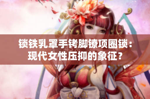 鎖鐵乳罩手銬腳鐐項圈鎖：現(xiàn)代女性壓抑的象征？