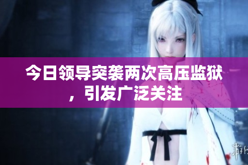 今日領(lǐng)導(dǎo)突襲兩次高壓監(jiān)獄，引發(fā)廣泛關(guān)注