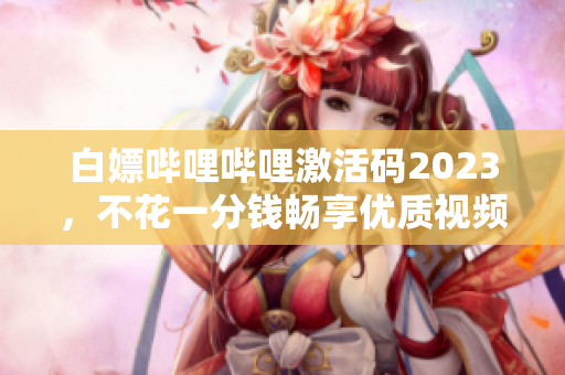 白嫖嗶哩嗶哩激活碼2023，不花一分錢暢享優(yōu)質(zhì)視頻資源