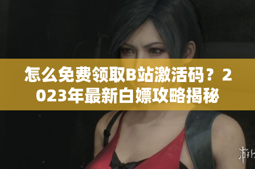 怎么免費領(lǐng)取B站激活碼？2023年最新白嫖攻略揭秘