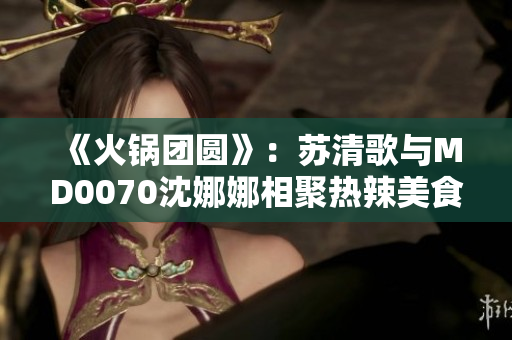《火鍋團(tuán)圓》：蘇清歌與MD0070沈娜娜相聚熱辣美食盛宴