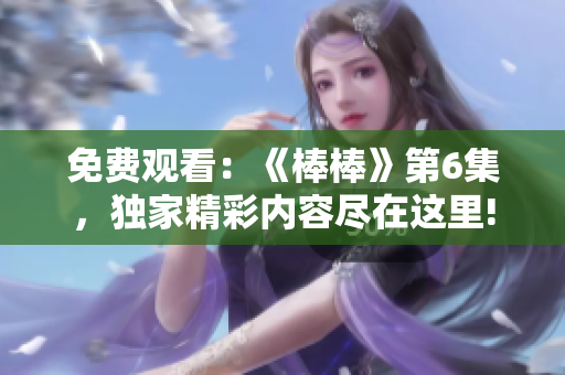 免費(fèi)觀看：《棒棒》第6集，獨(dú)家精彩內(nèi)容盡在這里!
