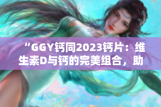 “GGY鈣同2023鈣片：維生素D與鈣的完美組合，助您擁有強(qiáng)健骨骼！”