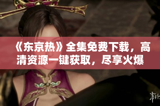 《東京熱》全集免費(fèi)下載，高清資源一鍵獲取，盡享火爆視聽(tīng)盛宴