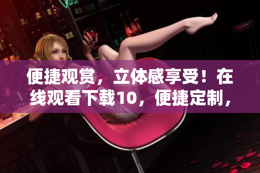便捷觀賞，立體感享受！在線觀看下載10，便捷定制，絲般順滑