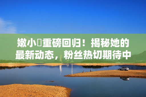 嫩小槡重磅回歸！揭秘她的最新動(dòng)態(tài)，粉絲熱切期待中