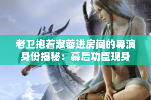 老衛(wèi)抱著淑蓉進房間的導演身份揭秘：幕后功臣現(xiàn)身