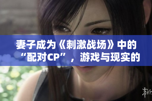 妻子成為《刺激戰(zhàn)場》中的“配對CP”，游戲與現(xiàn)實的情感交織