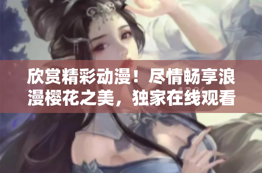 欣賞精彩動(dòng)漫！盡情暢享浪漫櫻花之美，獨(dú)家在線觀看等你來(lái)！