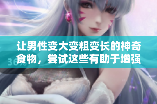 讓男性變大變粗變長的神奇食物，嘗試這些有助于增強男性生理特征的食物