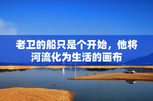 老衛(wèi)的船只是個(gè)開(kāi)始，他將河流化為生活的畫(huà)布