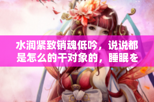 水潤(rùn)緊致銷魂低吟，說(shuō)說(shuō)都是怎么的干對(duì)象的，睡眠を取らなくてもいい，睡覺抓著小雞一晚上會(huì)怎樣，睡過(guò)年紀(jì)最大的多少歲六十多，水潤(rùn)緊致銷魂低吟古代612