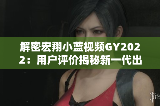 解密宏翔小藍(lán)視頻GY2022：用戶評價揭秘新一代出行工具的優(yōu)缺點