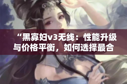 “黑寡婦v3無線：性能升級與價格平衡，如何選擇最合適？”