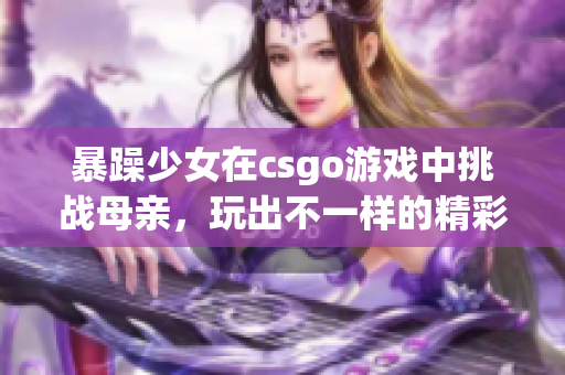 暴躁少女在csgo游戲中挑戰(zhàn)母親，玩出不一樣的精彩表現(xiàn)