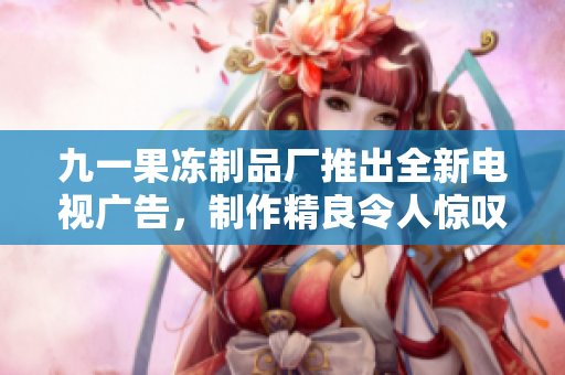 九一果凍制品廠推出全新電視廣告，制作精良令人驚嘆