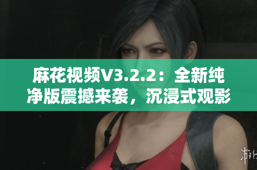 麻花視頻V3.2.2：全新純凈版震撼來襲，沉浸式觀影體驗再升級