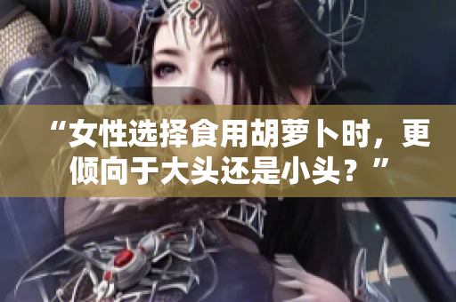 “女性選擇食用胡蘿卜時，更傾向于大頭還是小頭？”
