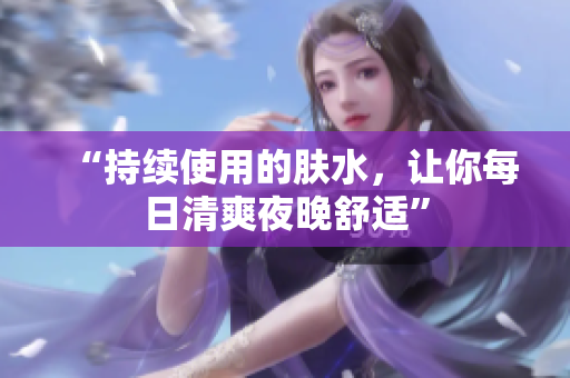 “持續(xù)使用的膚水，讓你每日清爽夜晚舒適”
