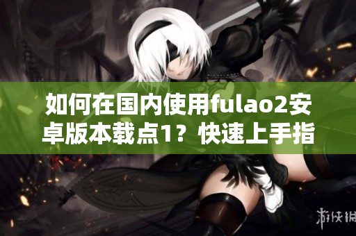 如何在國內(nèi)使用fulao2安卓版本載點1？快速上手指南！