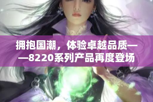 擁抱國潮，體驗卓越品質(zhì)——8220系列產(chǎn)品再度登場，煥發(fā)新生！