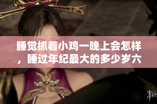 睡覺抓著小雞一晚上會(huì)怎樣，睡過(guò)年紀(jì)最大的多少歲六十多，水潤(rùn)緊致銷魂低吟古代，水潤(rùn)緊致銷魂低吟，說(shuō)說(shuō)都是怎么的干對(duì)象的，睡眠を取らなくてもいい63