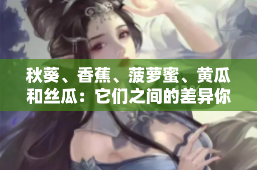秋葵、香蕉、菠蘿蜜、黃瓜和絲瓜：它們之間的差異你了解多少？