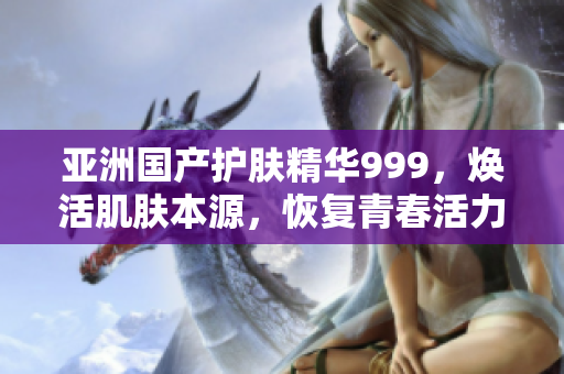 亞洲國產(chǎn)護膚精華999，煥活肌膚本源，恢復青春活力