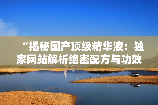 “揭秘國(guó)產(chǎn)頂級(jí)精華液：獨(dú)家網(wǎng)站解析絕密配方與功效，你絕對(duì)不容錯(cuò)過(guò)！”