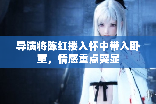 導(dǎo)演將陳紅摟入懷中帶入臥室，情感重點(diǎn)突顯