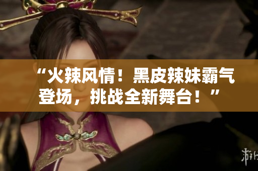 “火辣風情！黑皮辣妹霸氣登場，挑戰(zhàn)全新舞臺！”