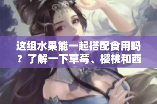 這組水果能一起搭配食用嗎？了解一下草莓、櫻桃和西瓜的美味組合