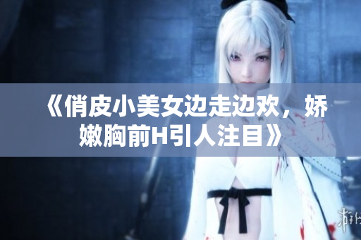 《俏皮小美女邊走邊歡，嬌嫩胸前H引人注目》