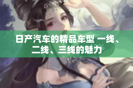 日產(chǎn)汽車的精品車型 一線、二線、三線的魅力