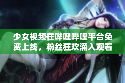 少女視頻在嗶哩嗶哩平臺免費上線，粉絲狂歡涌入觀看
