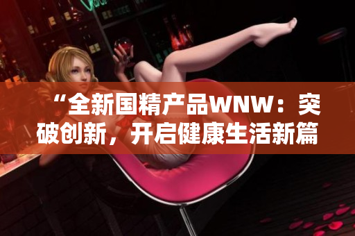 “全新國精產(chǎn)品WNW：突破創(chuàng)新，開啟健康生活新篇章！”