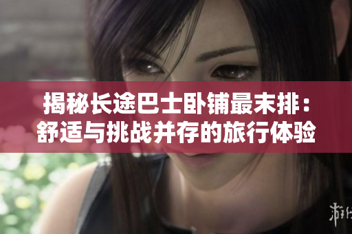 揭秘長途巴士臥鋪最末排：舒適與挑戰(zhàn)并存的旅行體驗