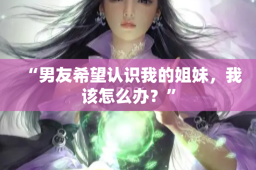 “男友希望認識我的姐妹，我該怎么辦？”