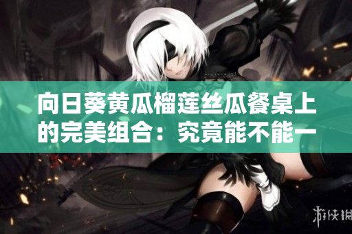 向日葵黃瓜榴蓮絲瓜餐桌上的完美組合：究竟能不能一起吃？