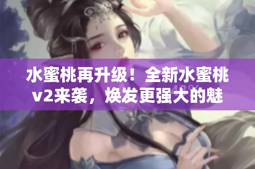 水蜜桃再升級(jí)！全新水蜜桃v2來(lái)襲，煥發(fā)更強(qiáng)大的魅力